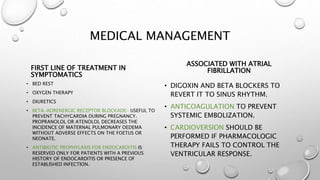 MEDICAL MANAGEMENT
FIRST LINE OF TREATMENT IN
SYMPTOMATICS
• BED REST
• OXYGEN THERAPY
• DIURETICS
• BETA-ADRENERGIC RECEPTOR BLOCKADE- USEFUL TO
PREVENT TACHYCARDIA DURING PREGNANCY.
PROPRANOLOL OR ATENOLOL DECREASES THE
INCIDENCE OF MATERNAL PULMONARY OEDEMA
WITHOUT ADVERSE EFFECTS ON THE FOETUS OR
NEONATE.
• ANTIBIOTIC PROPHYLAXIS FOR ENDOCARDITIS IS
RESERVED ONLY FOR PATIENTS WITH A PREVIOUS
HISTORY OF ENDOCARDITIS OR PRESENCE OF
ESTABLISHED INFECTION.
ASSOCIATED WITH ATRIAL
FIBRILLATION
• DIGOXIN AND BETA BLOCKERS TO
REVERT IT TO SINUS RHYTHM.
• ANTICOAGULATION TO PREVENT
SYSTEMIC EMBOLIZATION.
• CARDIOVERSION SHOULD BE
PERFORMED IF PHARMACOLOGIC
THERAPY FAILS TO CONTROL THE
VENTRICULAR RESPONSE.
 