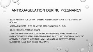 ANTICOAGULATION DURING PREGNANCY
• SC/IV HEPARIN FOR UP TO 12 WEEKS ANTEPARTUM (APTT 1.5–2.5-TIMES OF
NORMAL)
• WARFARIN FROM 12 TO 36 WEEKS (MAINTAIN INR 2.5– 3.0)
• SC/IV HEPARIN AFTER 36 WEEKS
• THERAPY WITH LOW-MOLECULAR WEIGHT HEPARIN (LMWH) INSTEAD OF
UNFRACTIONATED HEPARIN IS GAINING POPULARITY. ALTHOUGH AN “ANTI XA”
ACTIVITY IS USED TO MONITOR LMWH, NO ANTI-XA ACTIVITY-BASED
GUIDELINES HAVE BEEN ISSUED TILL DATE.
 