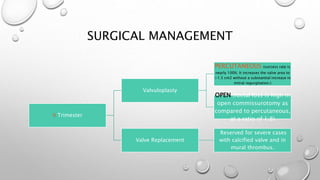 SURGICAL MANAGEMENT
II Trimester
Valvuloplasty
PERCUTANEOUS (success rate is
nearly 100%. It increases the valve area to
>1.5 cm2 without a substantial increase in
mitral regurgitation.)
OPEN (foetal loss is high in
open commissurotomy as
compared to percutaneous,
at a ratio of 1:8)
Valve Replacement
Reserved for severe cases
with calcified valve and in
mural thrombus.
 
