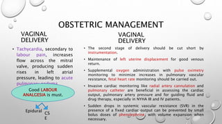 OBSTETRIC MANAGEMENT
VAGINAL
DELIVERY
• Tachycardia, secondary to
labour pain, increases
flow across the mitral
valve, producing sudden
rises in left atrial
pressure, leading to acute
pulmonary oedema.
VAGINAL
DELIVERY
• The second stage of delivery should be cut short by
instrumentation.
• Maintenance of left uterine displacement for good venous
return.
• Supplemental oxygen administration with pulse oximetry
monitoring to minimize increases in pulmonary vascular
resistance, fetal heart rate monitoring should be carried out.
• Invasive cardiac monitoring like radial artery cannulation and
pulmonary catheter are beneficial in assessing the cardiac
output, pulmonary artery pressure and for guiding fluid and
drug therapy, especially in NYHA III and IV patients.
• Sudden drops in systemic vascular resistance (SVR) in the
presence of a fixed cardiac output can be prevented by small
bolus doses of phenylephrine, with volume expansion when
necessary.
Good LABOUR
ANALGESIA is must.
Epidural
CS
E
 
