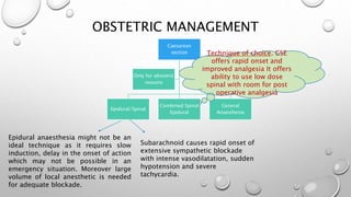 OBSTETRIC MANAGEMENT
Caesarean
section
Epidural/Spinal
Combined Spinal
Epidural
General
Anaesthesia
Only for obstetric
reasons
Epidural anaesthesia might not be an
ideal technique as it requires slow
induction, delay in the onset of action
which may not be possible in an
emergency situation. Moreover large
volume of local anesthetic is needed
for adequate blockade.
Subarachnoid causes rapid onset of
extensive sympathetic blockade
with intense vasodilatation, sudden
hypotension and severe
tachycardia.
Technique of choice. CSE
offers rapid onset and
improved analgesia It offers
ability to use low dose
spinal with room for post
operative analgesia
 