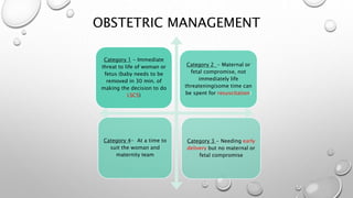 OBSTETRIC MANAGEMENT
Category 1 - Immediate
threat to life of woman or
fetus (baby needs to be
removed in 30 min. of
making the decision to do
LSCS)
Category 2 - Maternal or
fetal compromise, not
immediately life
threatening(some time can
be spent for resuscitation)
Category 4- At a time to
suit the woman and
maternity team
Category 3 - Needing early
delivery but no maternal or
fetal compromise
 