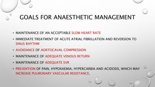 GOALS FOR ANAESTHETIC MANAGEMENT
• MAINTENANCE OF AN ACCEPTABLE SLOW HEART RATE
• IMMEDIATE TREATMENT OF ACUTE ATRIAL FIBRILLATION AND REVERSION TO
SINUS RHYTHM
• AVOIDANCE OF AORTOCAVAL COMPRESSION
• MAINTENANCE OF ADEQUATE VENOUS RETURN
• MAINTENANCE OF ADEQUATE SVR
• PREVENTION OF PAIN, HYPOXAEMIA, HYPERCARBIA AND ACIDOSIS, WHICH MAY
INCREASE PULMONARY VASCULAR RESISTANCE.
 