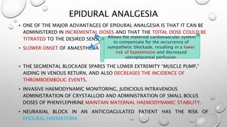 EPIDURAL ANALGESIA
• ONE OF THE MAJOR ADVANTAGES OF EPIDURAL ANALGESIA IS THAT IT CAN BE
ADMINISTERED IN INCREMENTAL DOSES AND THAT THE TOTAL DOSE COULD BE
TITRATED TO THE DESIRED SENSORY LEVEL.
• SLOWER ONSET OF ANAESTHESIA
• THE SEGMENTAL BLOCKADE SPARES THE LOWER EXTREMITY “MUSCLE PUMP,”
AIDING IN VENOUS RETURN, AND ALSO DECREASES THE INCIDENCE OF
THROMBOEMBOLIC EVENTS.
• INVASIVE HAEMODYNAMIC MONITORING, JUDICIOUS INTRAVENOUS
ADMINISTRATION OF CRYSTALLOID AND ADMINISTRATION OF SMALL BOLUS
DOSES OF PHENYLEPHRINE MAINTAIN MATERNAL HAEMODYNAMIC STABILITY.
• NEURAXIAL BLOCK IN AN ANTICOAGULATED PATIENT HAS THE RISK OF
EPIDURAL HAEMATOMA.
Allows the maternal cardiovascular system
to compensate for the occurrence of
sympathetic blockade, resulting in a lower
risk of hypotension and decreased
uteroplacental perfusion.
 