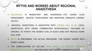 MYTHS AND WORRIES ABOUT REGIONAL
ANAESTHESIA
1. PRELOADING IS MANDATORY AND HAZARDOUS--CVP GUIDED FLUID
MANAGEMENT NEGATES OVERLOADING AND MAINTAINS ADEQUATE CARDIAC
OUTPUT
2. REGIONAL ANAESTHESIA IS ASSOCIATED WITH SUDDEN FALL IN BP. LOCAL
ANAESTHETIC WITH OPIOID COMBINATION INTRATHECALLY FOLLOWED BY
EPIDURAL TO TITRATE THE DESIRED LEVEL OF BLOCK DOES NOT PRODUCE RAPID
FALL IN BP.
3. DELAY IN PERFORMING THE ACTUAL PROCEDURE: THIS DOESNT HAPPEN WITH
EXPERT HANDS
4. THE COMPLICATIONS OF CSE-LIKE TOTAL SPINAL, LA TOXICITY, EPIDURAL
HEMATOMA AND ABSCESS ARE NEGLIGIBLE WITH SENIOR ANESTHESIOLOGISTS.
 