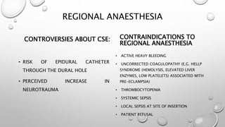 REGIONAL ANAESTHESIA
CONTROVERSIES ABOUT CSE:
• RISK OF EPIDURAL CATHETER
THROUGH THE DURAL HOLE
• PERCEIVED INCREASE IN
NEUROTRAUMA
CONTRAINDICATIONS TO
REGIONAL ANAESTHESIA
• ACTIVE HEAVY BLEEDING
• UNCORRECTED COAGULOPATHY (E.G. HELLP
SYNDROME (HEMOLYSIS, ELEVATED LIVER
ENZYMES, LOW PLATELETS) ASSOCIATED WITH
PRE-ECLAMPSIA)
• THROMBOCYTOPENIA
• SYSTEMIC SEPSIS
• LOCAL SEPSIS AT SITE OF INSERTION
• PATIENT REFUSAL
 