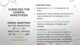 GUIDELINES FOR
GENERAL
ANAESTHESIA
• ANAESTHETIC GOALS:
1. MAINTAIN THE HEART RATE AROUND 80-100
B/MIN .
2. MAINTAIN LEFT ATRIAL PRESSURE HIGH ENOUGH TO
TAKE ADVANTAGE OF THE INCREASED PRELOAD
RESERVE.
3. AVOID PULMONARY ARTERY HYPERTENSION BY
TREATING HYPERCARBIA, HYPOXEMIA, AND
ACIDEMIA.
4. AGGRESSIVELY TREAT PULMONARY ARTERY
HYPERTENSION WITH VASODILATOR THERAPY TO
AVOID RV FAILURE. IF RV FAILURE DOES OCCUR,
INOTROPIC SUPPORT OF THE RV AND PULMONARY
VASODILATION MAY BE NECESSARY. THE PRESENCE
OF PAH IS THE MAJOR FACTOR THAT INCREASE THE
MORTALITY.
GENERAL ANAESTHESIA
HAS THE ADVANTAGES
OF SPEED OF
INDUCTION, CONTROL
OF THE AIRWAY, AND
SUPERIOR
HEMODYNAMICS.
 