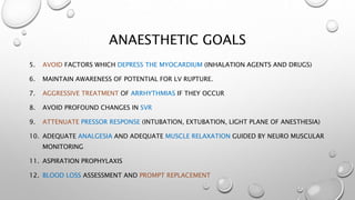 ANAESTHETIC GOALS
5. AVOID FACTORS WHICH DEPRESS THE MYOCARDIUM (INHALATION AGENTS AND DRUGS)
6. MAINTAIN AWARENESS OF POTENTIAL FOR LV RUPTURE.
7. AGGRESSIVE TREATMENT OF ARRHYTHMIAS IF THEY OCCUR
8. AVOID PROFOUND CHANGES IN SVR
9. ATTENUATE PRESSOR RESPONSE (INTUBATION, EXTUBATION, LIGHT PLANE OF ANESTHESIA)
10. ADEQUATE ANALGESIA AND ADEQUATE MUSCLE RELAXATION GUIDED BY NEURO MUSCULAR
MONITORING
11. ASPIRATION PROPHYLAXIS
12. BLOOD LOSS ASSESSMENT AND PROMPT REPLACEMENT
 