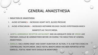GENERAL ANAESTHESIA
• INDUCTION OF ANAESTHESIA
1. AVOID KETAMINE× – INCREASES HEART RATE, BLOOD PRESSURE
2. AVOID ATRACURIUM× – INCREASED HISTAMINE RELEASE CAUSES HYPOTENSION WHICH
MANIFESTS AS TACHYCARDIA.
• A BETA-ADRENERGIC RECEPTOR ANTAGONIST AND AN ADEQUATE DOSE OF OPIOID LIKE
FENTANYL SHOULD BE ADMINISTERED BEFORE OR DURING THE INDUCTION OF GENERAL
ANAESTHESIA.
• ESMOLOL HAS A RAPID ONSET AND SHORT DURATION OF ACTION, IT IS A BETTER CHOICE IN
CONTROLLING TACHYCARDIA. SINCE FOETAL BRADYCARDIA HAS BEEN REPORTED AFTER
ESMOLOL, FOETAL HEART RATE SHOULD BE MONITORED.
 