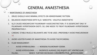 GENERAL ANAESTHESIA
• MAINTENANCE OF ANAESTHESIA
1. DRUGS SHOULD HAVE MINIMAL EFFECTS ON HEMODYNAMIC PATTERN
2. BALANCED ANAESTHESIA WITH N2O/ NARCOTIC/ VOLATILE ANAESTHETIC
3. N2O CAUSES INSIGNIFICANT PULMONARY VASOCONSTRICTION. IT IS SIGNIFICANT ONLY IF
PULMONARY HYPERTENSION EXISTS. SO, ONE NEEDS TO TREAT PULMONARY HYPERTENSION
PREOPERATIVELY.
4. CARDIAC STABLE MUSCLE RELAXANTS ARE TO BE USED. (PREFERABLY AVOID PANCURONIUM
×)
5. AVOID LIGHTER PLANES OF ANAESTHESIA (TO AVOID TACHYCARDIA)
6. FLUID MANAGEMENT:
• AVOID HYPERVOLEMIA - -> WORSENS PULMONARY EDEMA
• AVOID HYPOVOLEMIA - -> SACRIFICES ALREADY DECREASED LEFT VENTRICULAR
FILLING, WHICH FURTHER DECREASES CARDIAC OUTPUT. HYPOVOLEMIA
 