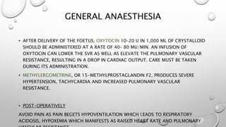 GENERAL ANAESTHESIA
• AFTER DELIVERY OF THE FOETUS, OXYTOCIN 10–20 U IN 1,000 ML OF CRYSTALLOID
SHOULD BE ADMINISTERED AT A RATE OF 40– 80 MU/MIN. AN INFUSION OF
OXYTOCIN CAN LOWER THE SVR AS WELL AS ELEVATE THE PULMONARY VASCULAR
RESISTANCE, RESULTING IN A DROP IN CARDIAC OUTPUT. CARE MUST BE TAKEN
DURING ITS ADMINISTRATION.
• METHYLERGOMETRINE, OR 15-METHYLPROSTAGLANDIN F2, PRODUCES SEVERE
HYPERTENSION, TACHYCARDIA AND INCREASED PULMONARY VASCULAR
RESISTANCE.
• POST-OPERATIVELY
AVOID PAIN AS PAIN BEGETS HYPOVENTILATION WHICH LEADS TO RESPIRATORY
ACIDOSIS, HYPOXEMIA WHICH MANIFESTS AS RAISED HEART RATE AND PULMONARY
 