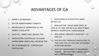 ADVANTAGES OF GA
1. RAPIDLY ESTABLISHED
2. BETTER HEMODYNAMIC STABILITY
3. PREVENTION OF ASPIRATION AS THE
AIRWAY IS ISOLATED
4. HIGH FIO2 -WHICH WILL REDUCE PVR
5. VENTILATION CONTROLLED TO AVOID
HYPERCARBIA-WHICH WILL INCREASE PVR
6. FRC IS INCREASED BY CONTROLLED
VENTILATION
7. VENTILATION OF ATELECTATIC AREAS –
BETTER V/Q
8. SINUS RHYTHM CAN BE MAINTAINED. IN
CASE OF SVT AND VENTRICULAR ARRHYTHMIAS
PROMPTLY REVERTED BY CARDIOVERSION
9. PEAK AIRWAY PRESSURE CAN BE KEPT <20
CMS H2O
10. ELECTIVE POST OPERATIVE VENTILATION TO
TIDE OVER THE CCF THAT MAY BE POSSIBLE
AFTER PARTURITION
11. EFFECTIVE MANAGEMENT OF PULMONARY
OEDEMA - IPPV WITH PEEP, LIBERAL USE OF
HIGH DOSE MORPHINE
 