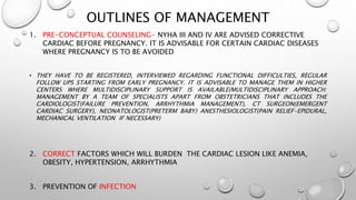 OUTLINES OF MANAGEMENT
1. PRE-CONCEPTUAL COUNSELING- NYHA III AND IV ARE ADVISED CORRECTIVE
CARDIAC BEFORE PREGNANCY. IT IS ADVISABLE FOR CERTAIN CARDIAC DISEASES
WHERE PREGNANCY IS TO BE AVOIDED
• THEY HAVE TO BE REGISTERED, INTERVIEWED REGARDING FUNCTIONAL DIFFICULTIES, REGULAR
FOLLOW UPS STARTING FROM EARLY PREGNANCY. IT IS ADVISABLE TO MANAGE THEM IN HIGHER
CENTERS WHERE MULTIDISCIPLINARY SUPPORT IS AVAILABLE(MULTIDISCIPLINARY APPROACH:
MANAGEMENT BY A TEAM OF SPECIALISTS APART FROM OBSTETRICIANS THAT INCLUDES THE
CARDIOLOGIST(FAILURE PREVENTION, ARRHYTHMIA MANAGEMENT), CT SURGEON(EMERGENT
CARDIAC SURGERY), NEONATOLOGIST(PRETERM BABY) ANESTHESIOLOGIST(PAIN RELIEF-EPIDURAL,
MECHANICAL VENTILATION IF NECESSARY)
2. CORRECT FACTORS WHICH WILL BURDEN THE CARDIAC LESION LIKE ANEMIA,
OBESITY, HYPERTENSION, ARRHYTHMIA
3. PREVENTION OF INFECTION
 
