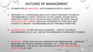 OUTLINES OF MANAGEMENT
4. OPTIMIZATION OF HEART RATE WITH PHARMACOLOGICAL AGENTS
5. PREGNANCY IS A HYPERCOAGULABLE STATE, WHICH INCREASES THE RISK OF
THROMBOEMBOLIC EVENTS, ESPECIALLY IN THE CARDIAC PATIENT WITH A
PROSTHETIC HEART VALVE, VALVULAR HEART DISEASE, OR HEART FAILURE.
ANTICOAGULANT THERAPY SHOULD BE CONSIDERED IN THESE HIGH-RISK
PATIENTS TO PREVENT THROMBOEMBOLISM OR THROMBUS FORMATION.
6. IE PROPHYLAXIS -(AS PER THE ACOG GUIDELINES- SOME OF THE DRUGS
RECOMMENDED BY ACC/AHA ARE NOT RECOMMENDED FOR PREGNANT PATIENTS)
7. MONITORS- OTHER THAN THE ASA STANDARDS RECOMMENDATION- ADVANCED
MONITORS LIKE INVASIVE ARTERIAL PRESSURE, CVP -, PCWP AND TEE ARE
RECOMMENDED. THEY SHOULD BE CONTINUED IN THE POST PARTUM PERIOD
UPTO 72 HRS AT LEAST
 