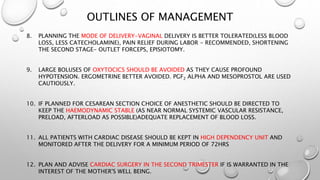 OUTLINES OF MANAGEMENT
8. PLANNING THE MODE OF DELIVERY-VAGINAL DELIVERY IS BETTER TOLERATED(LESS BLOOD
LOSS, LESS CATECHOLAMINE), PAIN RELIEF DURING LABOR - RECOMMENDED, SHORTENING
THE SECOND STAGE- OUTLET FORCEPS, EPISIOTOMY.
9. LARGE BOLUSES OF OXYTOCICS SHOULD BE AVOIDED AS THEY CAUSE PROFOUND
HYPOTENSION. ERGOMETRINE BETTER AVOIDED. PGF2 ALPHA AND MESOPROSTOL ARE USED
CAUTIOUSLY.
10. IF PLANNED FOR CESAREAN SECTION CHOICE OF ANESTHETIC SHOULD BE DIRECTED TO
KEEP THE HAEMODYNAMIC STABLE (AS NEAR NORMAL SYSTEMIC VASCULAR RESISTANCE,
PRELOAD, AFTERLOAD AS POSSIBLE)ADEQUATE REPLACEMENT OF BLOOD LOSS.
11. ALL PATIENTS WITH CARDIAC DISEASE SHOULD BE KEPT IN HIGH DEPENDENCY UNIT AND
MONITORED AFTER THE DELIVERY FOR A MINIMUM PERIOD OF 72HRS
12. PLAN AND ADVISE CARDIAC SURGERY IN THE SECOND TRIMESTER IF IS WARRANTED IN THE
INTEREST OF THE MOTHER'S WELL BEING.
 
