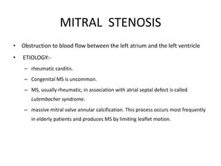 MITRAL STENOSIS
• Obstruction to blood flow between the left atrium and the left ventricle
• ETIOLOGY:-
– rheumatic carditis.
– Congenital MS is uncommon.
– MS, usually rheumatic, in association with atrial septal defect is called
Lutembacher syndrome.
– massive mitral valve annular calcification. This process occurs most frequently
in elderly patients and produces MS by limiting leaflet motion.
 