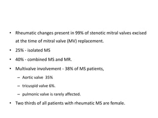• Rheumatic changes present in 99% of stenotic mitral valves excised
at the time of mitral valve (MV) replacement.
• 25% - isolated MS
• 40% - combined MS and MR.
• Multivalve involvement - 38% of MS patients,
– Aortic valve 35%
– tricuspid valve 6%.
– pulmonic valve is rarely affected.
• Two thirds of all patients with rheumatic MS are female.
 