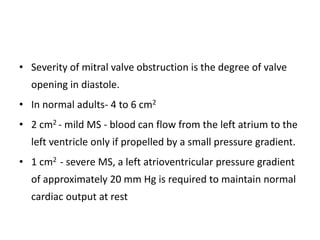• Severity of mitral valve obstruction is the degree of valve
opening in diastole.
• In normal adults- 4 to 6 cm2
• 2 cm2 - mild MS - blood can flow from the left atrium to the
left ventricle only if propelled by a small pressure gradient.
• 1 cm2 - severe MS, a left atrioventricular pressure gradient
of approximately 20 mm Hg is required to maintain normal
cardiac output at rest
 