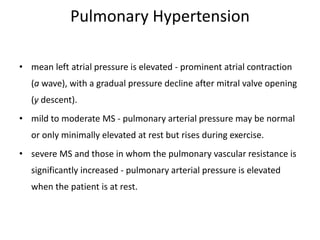 Pulmonary Hypertension
• mean left atrial pressure is elevated - prominent atrial contraction
(a wave), with a gradual pressure decline after mitral valve opening
(y descent).
• mild to moderate MS - pulmonary arterial pressure may be normal
or only minimally elevated at rest but rises during exercise.
• severe MS and those in whom the pulmonary vascular resistance is
significantly increased - pulmonary arterial pressure is elevated
when the patient is at rest.
 