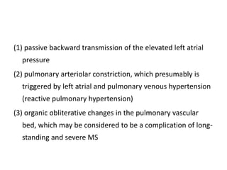 (1) passive backward transmission of the elevated left atrial
pressure
(2) pulmonary arteriolar constriction, which presumably is
triggered by left atrial and pulmonary venous hypertension
(reactive pulmonary hypertension)
(3) organic obliterative changes in the pulmonary vascular
bed, which may be considered to be a complication of long-
standing and severe MS
 