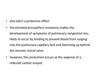 • also exert a protective effect
• the elevated precapillary resistance makes the
development of symptoms of pulmonary congestion less
likely to occur by tending to prevent blood from surging
into the pulmonary capillary bed and damming up behind
the stenotic mitral valve.
• However, this protection occurs at the expense of a
reduced cardiac output.
 