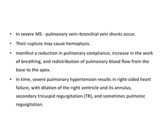 • In severe MS - pulmonary vein–bronchial vein shunts occur.
• Their rupture may cause hemoptysis.
• manifest a reduction in pulmonary compliance, increase in the work
of breathing, and redistribution of pulmonary blood flow from the
base to the apex.
• In time, severe pulmonary hypertension results in right-sided heart
failure, with dilation of the right ventricle and its annulus,
secondary tricuspid regurgitation (TR), and sometimes pulmonic
regurgitation.
 