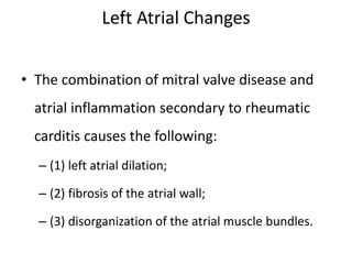 Left Atrial Changes
• The combination of mitral valve disease and
atrial inflammation secondary to rheumatic
carditis causes the following:
– (1) left atrial dilation;
– (2) fibrosis of the atrial wall;
– (3) disorganization of the atrial muscle bundles.
 