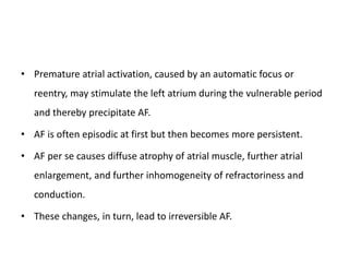 • Premature atrial activation, caused by an automatic focus or
reentry, may stimulate the left atrium during the vulnerable period
and thereby precipitate AF.
• AF is often episodic at first but then becomes more persistent.
• AF per se causes diffuse atrophy of atrial muscle, further atrial
enlargement, and further inhomogeneity of refractoriness and
conduction.
• These changes, in turn, lead to irreversible AF.
 