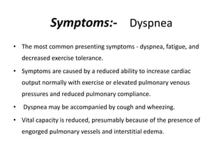 Symptoms:- Dyspnea
• The most common presenting symptoms - dyspnea, fatigue, and
decreased exercise tolerance.
• Symptoms are caused by a reduced ability to increase cardiac
output normally with exercise or elevated pulmonary venous
pressures and reduced pulmonary compliance.
• Dyspnea may be accompanied by cough and wheezing.
• Vital capacity is reduced, presumably because of the presence of
engorged pulmonary vessels and interstitial edema.
 