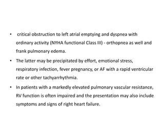 • critical obstruction to left atrial emptying and dyspnea with
ordinary activity (NYHA functional Class III) - orthopnea as well and
frank pulmonary edema.
• The latter may be precipitated by effort, emotional stress,
respiratory infection, fever pregnancy, or AF with a rapid ventricular
rate or other tachyarrhythmia.
• In patients with a markedly elevated pulmonary vascular resistance,
RV function is often impaired and the presentation may also include
symptoms and signs of right heart failure.
 