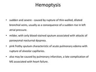 Hemoptysis
• sudden and severe - caused by rupture of thin-walled, dilated
bronchial veins, usually as a consequence of a sudden rise in left
atrial pressure.
• milder, with only blood-stained sputum associated with attacks of
paroxysmal nocturnal dyspnea.
• pink frothy sputum characteristic of acute pulmonary edema with
rupture of alveolar capillaries.
• also may be caused by pulmonary infarction, a late complication of
MS associated with heart failure.
 