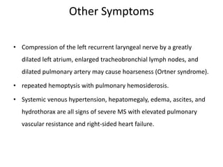 Other Symptoms
• Compression of the left recurrent laryngeal nerve by a greatly
dilated left atrium, enlarged tracheobronchial lymph nodes, and
dilated pulmonary artery may cause hoarseness (Ortner syndrome).
• repeated hemoptysis with pulmonary hemosiderosis.
• Systemic venous hypertension, hepatomegaly, edema, ascites, and
hydrothorax are all signs of severe MS with elevated pulmonary
vascular resistance and right-sided heart failure.
 