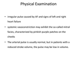 Physical Examination
• irregular pulse caused by AF and signs of left and right
heart failure
• systemic vasoconstriction may exhibit the so-called mitral
facies, characterized by pinkish-purple patches on the
cheeks
• The arterial pulse is usually normal, but in patients with a
reduced stroke volume, the pulse may be low in volume.
 
