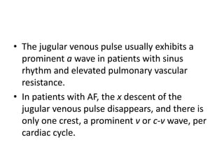 • The jugular venous pulse usually exhibits a
prominent a wave in patients with sinus
rhythm and elevated pulmonary vascular
resistance.
• In patients with AF, the x descent of the
jugular venous pulse disappears, and there is
only one crest, a prominent v or c-v wave, per
cardiac cycle.
 