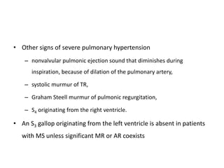 • Other signs of severe pulmonary hypertension
– nonvalvular pulmonic ejection sound that diminishes during
inspiration, because of dilation of the pulmonary artery,
– systolic murmur of TR,
– Graham Steell murmur of pulmonic regurgitation,
– S4 originating from the right ventricle.
• An S3 gallop originating from the left ventricle is absent in patients
with MS unless significant MR or AR coexists
 