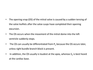 • The opening snap (OS) of the mitral valve is caused by a sudden tensing of
the valve leaflets after the valve cusps have completed their opening
excursion.
• The OS occurs when the movement of the mitral dome into the left
ventricle suddenly stops.
• The OS can usually be differentiated from P2 because the OS occurs later,
unless right bundle branch block is present.
• In addition, the OS usually is loudest at the apex, whereas S2 is best heard
at the cardiac base.
 