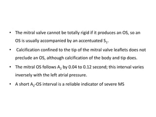 • The mitral valve cannot be totally rigid if it produces an OS, so an
OS is usually accompanied by an accentuated S1.
• Calcification confined to the tip of the mitral valve leaflets does not
preclude an OS, although calcification of the body and tip does.
• The mitral OS follows A2 by 0.04 to 0.12 second; this interval varies
inversely with the left atrial pressure.
• A short A2-OS interval is a reliable indicator of severe MS
 