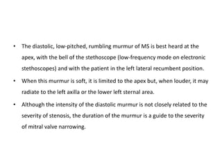 • The diastolic, low-pitched, rumbling murmur of MS is best heard at the
apex, with the bell of the stethoscope (low-frequency mode on electronic
stethoscopes) and with the patient in the left lateral recumbent position.
• When this murmur is soft, it is limited to the apex but, when louder, it may
radiate to the left axilla or the lower left sternal area.
• Although the intensity of the diastolic murmur is not closely related to the
severity of stenosis, the duration of the murmur is a guide to the severity
of mitral valve narrowing.
 