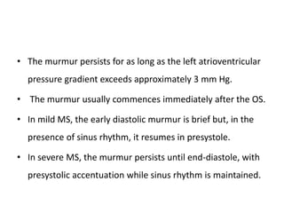 • The murmur persists for as long as the left atrioventricular
pressure gradient exceeds approximately 3 mm Hg.
• The murmur usually commences immediately after the OS.
• In mild MS, the early diastolic murmur is brief but, in the
presence of sinus rhythm, it resumes in presystole.
• In severe MS, the murmur persists until end-diastole, with
presystolic accentuation while sinus rhythm is maintained.
 