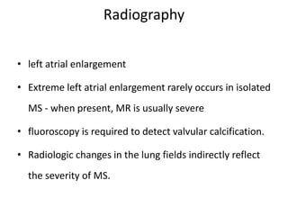 Radiography
• left atrial enlargement
• Extreme left atrial enlargement rarely occurs in isolated
MS - when present, MR is usually severe
• fluoroscopy is required to detect valvular calcification.
• Radiologic changes in the lung fields indirectly reflect
the severity of MS.
 