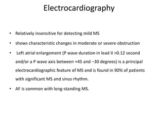 Electrocardiography
• Relatively insensitive for detecting mild MS
• shows characteristic changes in moderate or severe obstruction
• Left atrial enlargement (P wave duration in lead II >0.12 second
and/or a P wave axis between +45 and −30 degrees) is a principal
electrocardiographic feature of MS and is found in 90% of patients
with significant MS and sinus rhythm.
• AF is common with long-standing MS.
 