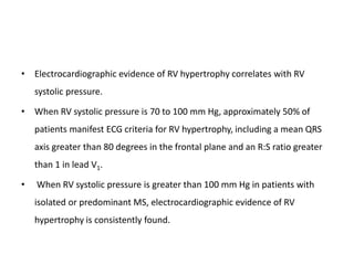 • Electrocardiographic evidence of RV hypertrophy correlates with RV
systolic pressure.
• When RV systolic pressure is 70 to 100 mm Hg, approximately 50% of
patients manifest ECG criteria for RV hypertrophy, including a mean QRS
axis greater than 80 degrees in the frontal plane and an R:S ratio greater
than 1 in lead V1.
• When RV systolic pressure is greater than 100 mm Hg in patients with
isolated or predominant MS, electrocardiographic evidence of RV
hypertrophy is consistently found.
 