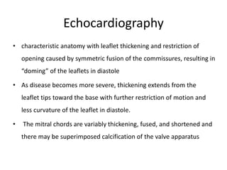 Echocardiography
• characteristic anatomy with leaflet thickening and restriction of
opening caused by symmetric fusion of the commissures, resulting in
“doming” of the leaflets in diastole
• As disease becomes more severe, thickening extends from the
leaflet tips toward the base with further restriction of motion and
less curvature of the leaflet in diastole.
• The mitral chords are variably thickening, fused, and shortened and
there may be superimposed calcification of the valve apparatus
 