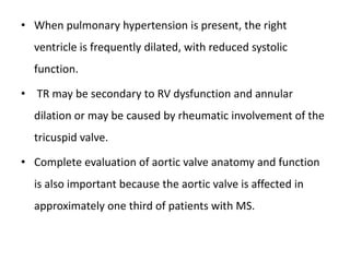 • When pulmonary hypertension is present, the right
ventricle is frequently dilated, with reduced systolic
function.
• TR may be secondary to RV dysfunction and annular
dilation or may be caused by rheumatic involvement of the
tricuspid valve.
• Complete evaluation of aortic valve anatomy and function
is also important because the aortic valve is affected in
approximately one third of patients with MS.
 