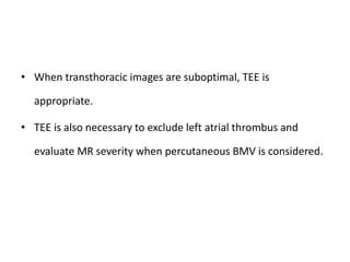 • When transthoracic images are suboptimal, TEE is
appropriate.
• TEE is also necessary to exclude left atrial thrombus and
evaluate MR severity when percutaneous BMV is considered.
 