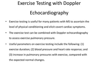 Exercise Testing with Doppler
Echocardiography
• Exercise testing is useful for many patients with MS to ascertain the
level of physical conditioning and elicit covert cardiac symptoms.
• The exercise test can be combined with Doppler echocardiography
to assess exercise pulmonary pressure.
• Useful parameters on exercise testing include the following: (1)
exercise duration; (2) blood pressure and heart rate response; and
(3) increase in pulmonary pressures with exercise, compared with
the expected normal changes.
 
