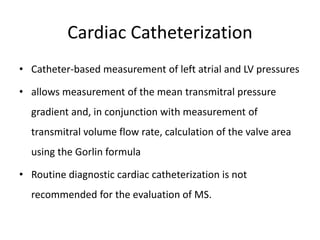 Cardiac Catheterization
• Catheter-based measurement of left atrial and LV pressures
• allows measurement of the mean transmitral pressure
gradient and, in conjunction with measurement of
transmitral volume flow rate, calculation of the valve area
using the Gorlin formula
• Routine diagnostic cardiac catheterization is not
recommended for the evaluation of MS.
 