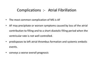 Complications :- Atrial Fibrillation
• The most common complication of MS is AF
• AF may precipitate or worsen symptoms caused by loss of the atrial
contribution to filling and to a short diastolic filling period when the
ventricular rate is not well controlled.
• predisposes to left atrial thrombus formation and systemic embolic
events.
• conveys a worse overall prognosis
 