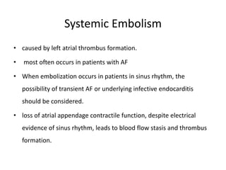 Systemic Embolism
• caused by left atrial thrombus formation.
• most often occurs in patients with AF
• When embolization occurs in patients in sinus rhythm, the
possibility of transient AF or underlying infective endocarditis
should be considered.
• loss of atrial appendage contractile function, despite electrical
evidence of sinus rhythm, leads to blood flow stasis and thrombus
formation.
 