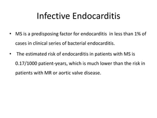 Infective Endocarditis
• MS is a predisposing factor for endocarditis in less than 1% of
cases in clinical series of bacterial endocarditis.
• The estimated risk of endocarditis in patients with MS is
0.17/1000 patient-years, which is much lower than the risk in
patients with MR or aortic valve disease.
 